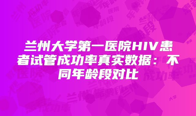 兰州大学第一医院HIV患者试管成功率真实数据：不同年龄段对比