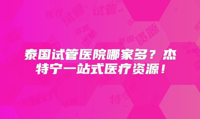 泰国试管医院哪家多?杰特宁一站式医疗资源!