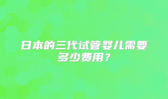 日本的三代试管婴儿需要多少费用？