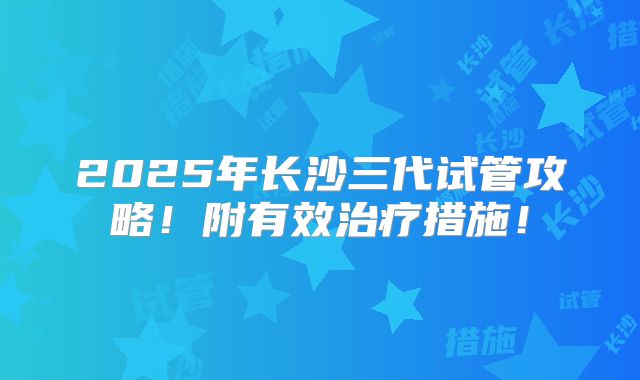 2025年长沙三代试管攻略！附有效治疗措施！