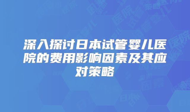 深入探讨日本试管婴儿医院的费用影响因素及其应对策略