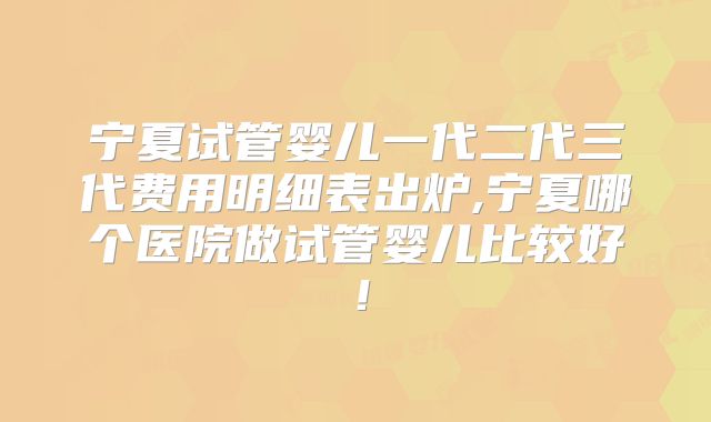 宁夏试管婴儿一代二代三代费用明细表出炉,宁夏哪个医院做试管婴儿比较好！