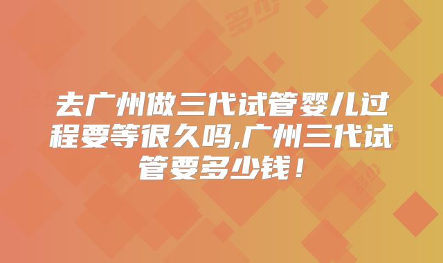 去广州做三代试管婴儿过程要等很久吗,广州三代试管要多少钱！