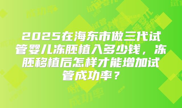 2025在海东市做三代试管婴儿冻胚植入多少钱,冻胚移植后怎样才能增加试管成功率?