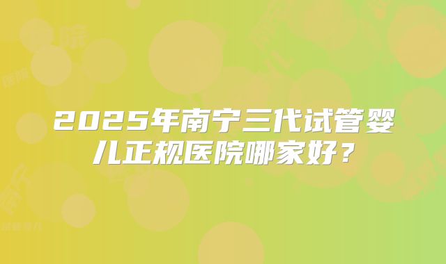 2025年南宁三代试管婴儿正规医院哪家好?