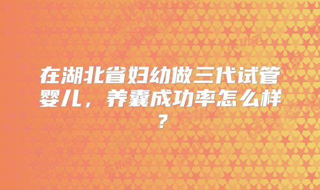 在湖北省妇幼做三代试管婴儿，养囊成功率怎么样？