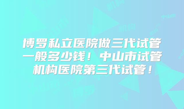 博罗私立医院做三代试管一般多少钱!中山市试管机构医院第三代试管!