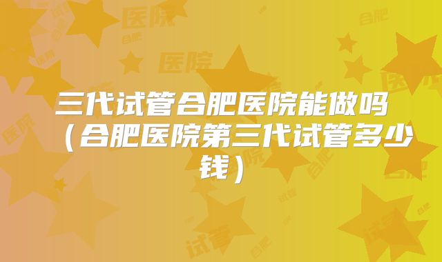三代试管合肥医院能做吗（合肥医院第三代试管多少钱）