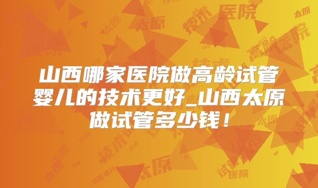 山西哪家医院做高龄试管婴儿的技术更好_山西太原做试管多少钱!
