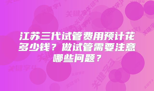 江苏三代试管费用预计花多少钱?做试管需要注意哪些问题?