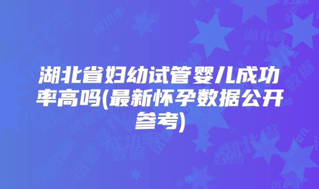 湖北省妇幼试管婴儿成功率高吗(最新怀孕数据公开参考)