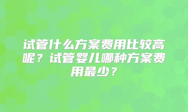 试管什么方案费用比较高呢？试管婴儿哪种方案费用最少？