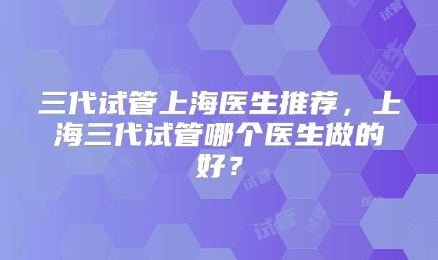 三代试管上海医生推荐,上海三代试管哪个医生做的好?