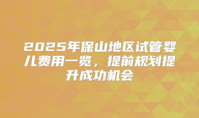 2025年保山地区试管婴儿费用一览，提前规划提升成功机会