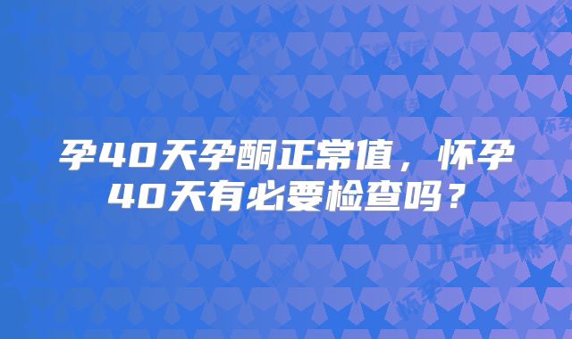 孕40天孕酮正常值,怀孕40天有必要检查吗?