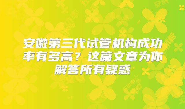 安徽第三代试管机构成功率有多高?这篇文章为你解答所有疑惑