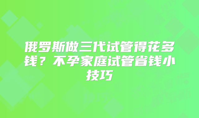 俄罗斯做三代试管得花多钱？不孕家庭试管省钱小技巧