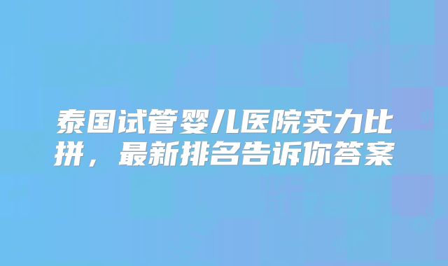 泰国试管婴儿医院实力比拼，最新排名告诉你答案