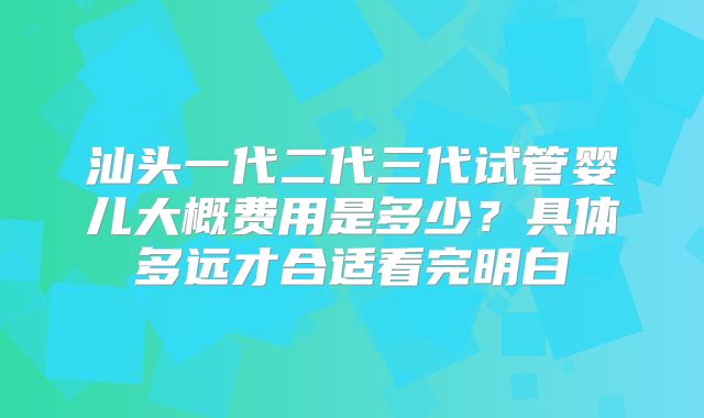 汕头一代二代三代试管婴儿大概费用是多少？具体多远才合适看完明白