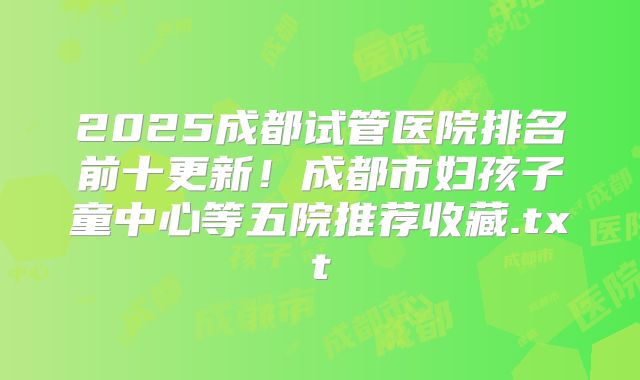 2025成都试管医院排名前十更新！成都市妇孩子童中心等五院推荐收藏.txt