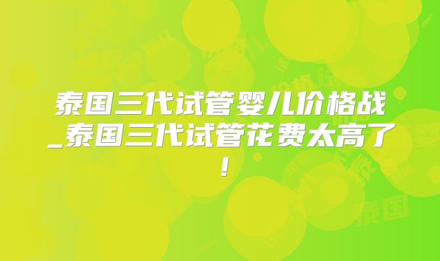 泰国三代试管婴儿价格战_泰国三代试管花费太高了!