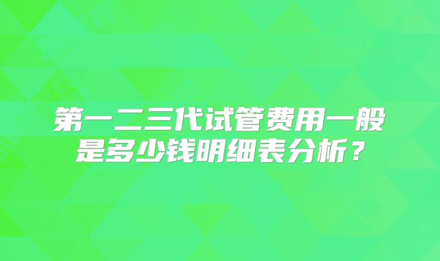 第一二三代试管费用一般是多少钱明细表分析？