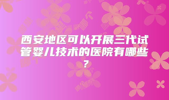 西安地区可以开展三代试管婴儿技术的医院有哪些?