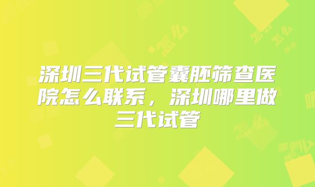 深圳三代试管囊胚筛查医院怎么联系，深圳哪里做三代试管