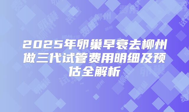 2025年卵巢早衰去柳州做三代试管费用明细及预估全解析
