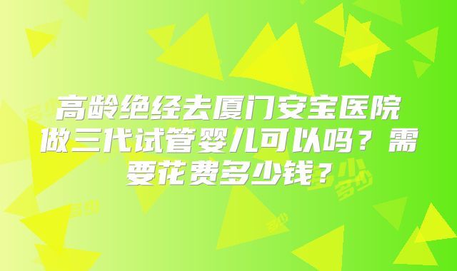 高龄绝经去厦门安宝医院做三代试管婴儿可以吗？需要花费多少钱？