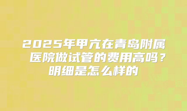 2025年甲亢在青岛附属 医院做试管的费用高吗？明细是怎么样的