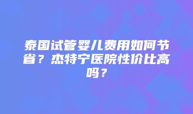 泰国试管婴儿费用如何节省？杰特宁医院性价比高吗？