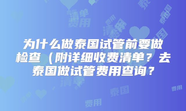 为什么做泰国试管前要做检查（附详细收费清单？去泰国做试管费用查询？