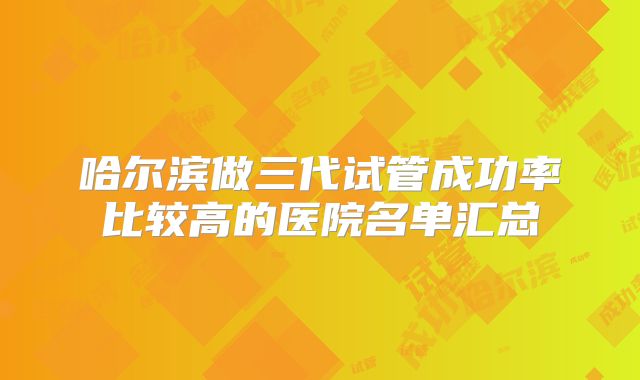 哈尔滨做三代试管成功率比较高的医院名单汇总
