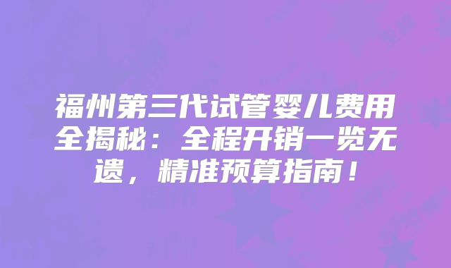 福州第三代试管婴儿费用全揭秘：全程开销一览无遗，精准预算指南！