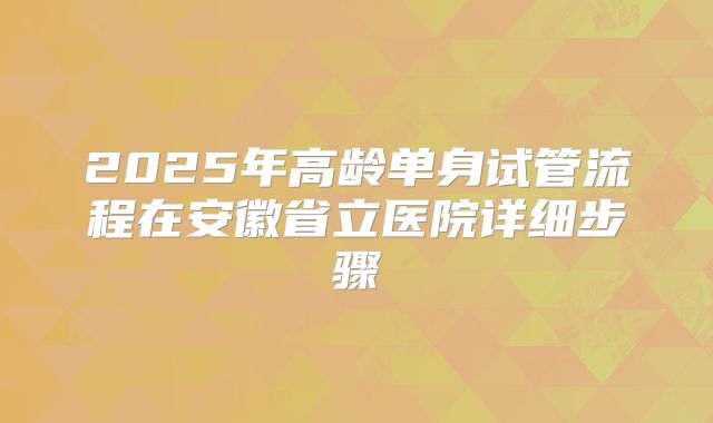 2025年高龄单身试管流程在安徽省立医院详细步骤