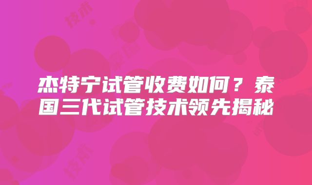杰特宁试管收费如何？泰国三代试管技术领先揭秘
