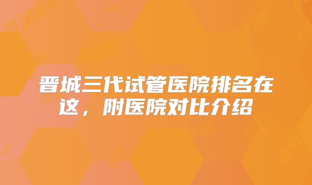 晋城三代试管医院排名在这，附医院对比介绍