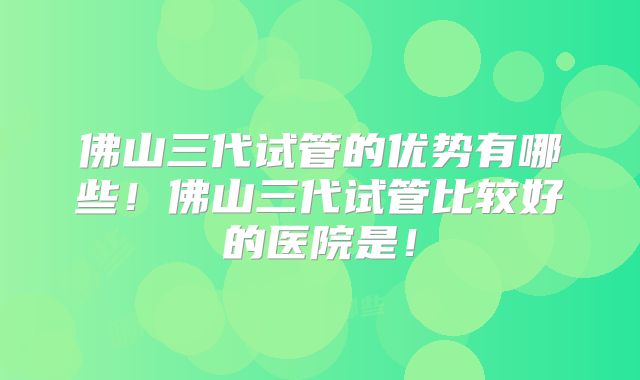 佛山三代试管的优势有哪些！佛山三代试管比较好的医院是！