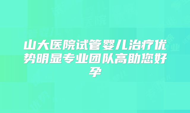 山大医院试管婴儿治疗优势明显专业团队高助您好孕