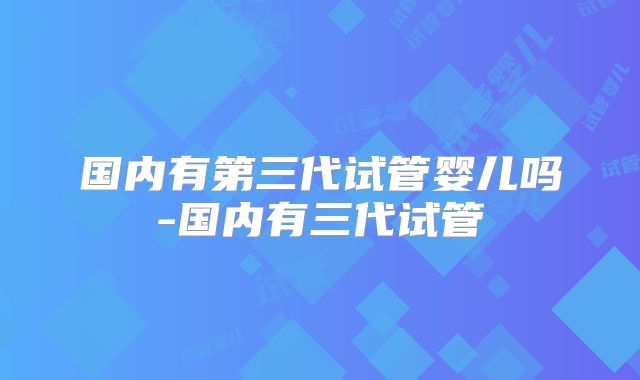国内有第三代试管婴儿吗-国内有三代试管