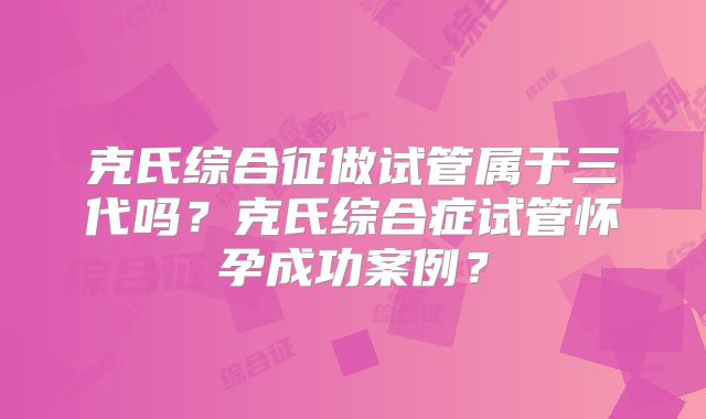 克氏综合征做试管属于三代吗?克氏综合症试管怀孕成功案例?