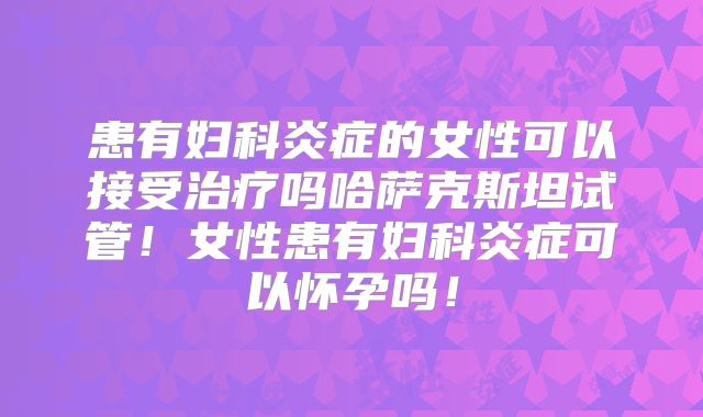 患有妇科炎症的女性可以接受治疗吗哈萨克斯坦试管!女性患有妇科炎症可以怀孕吗!