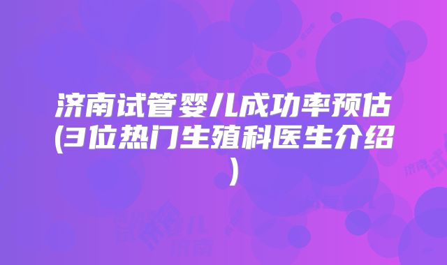 济南试管婴儿成功率预估(3位热门生殖科医生介绍 )