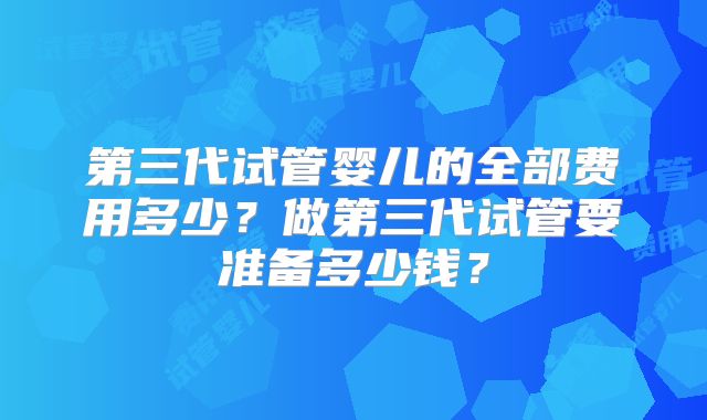 第三代试管婴儿的全部费用多少?做第三代试管要准备多少钱?