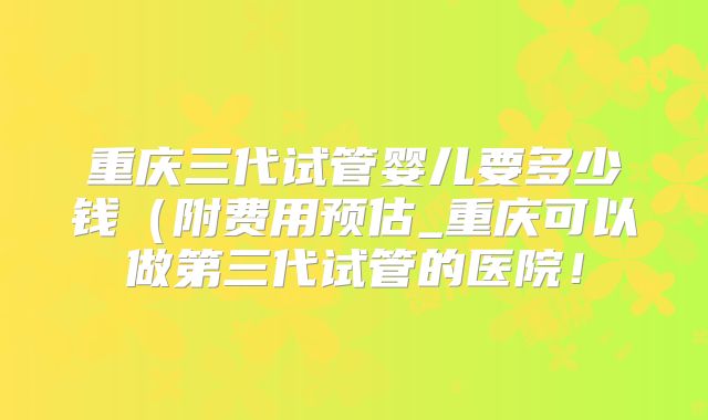 重庆三代试管婴儿要多少钱（附费用预估_重庆可以做第三代试管的医院！