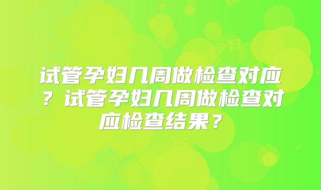 试管孕妇几周做检查对应？试管孕妇几周做检查对应检查结果？