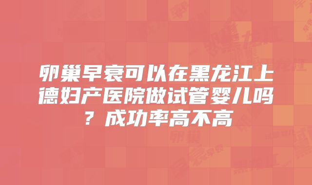 卵巢早衰可以在黑龙江上德妇产医院做试管婴儿吗?成功率高不高