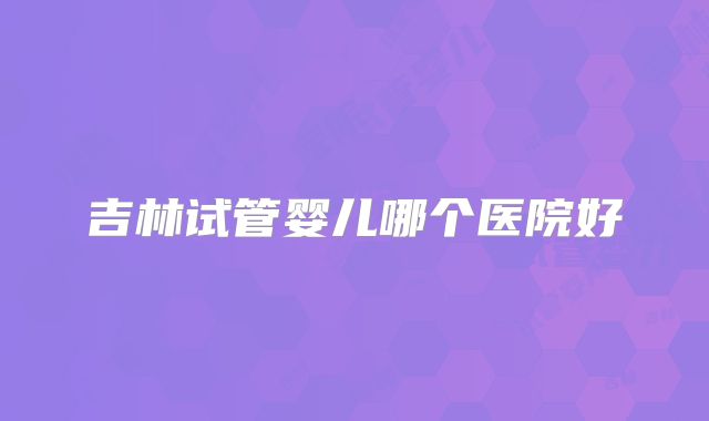吉林试管婴儿哪个医院好