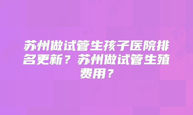苏州做试管生孩子医院排名更新？苏州做试管生殖费用？